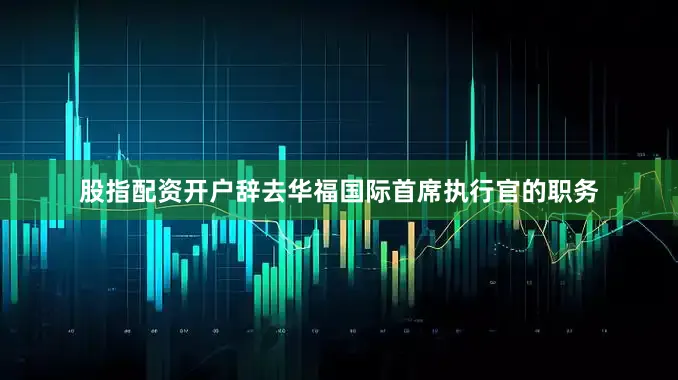 股指配资开户辞去华福国际首席执行官的职务