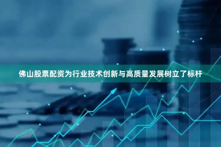 佛山股票配资为行业技术创新与高质量发展树立了标杆