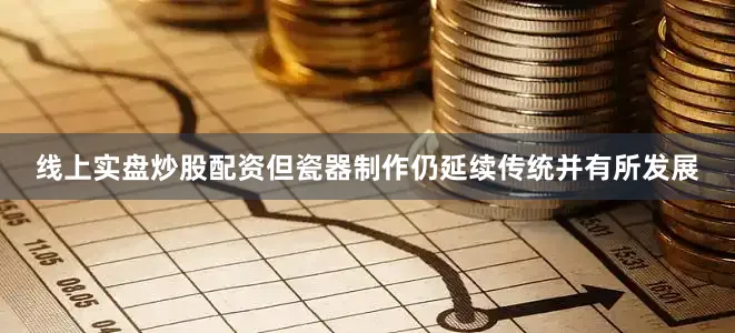线上实盘炒股配资但瓷器制作仍延续传统并有所发展