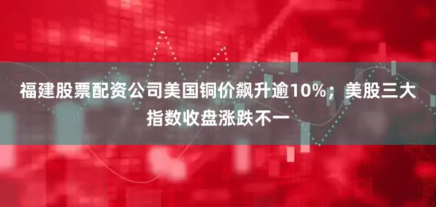 福建股票配资公司美国铜价飙升逾10%；美股三大指数收盘涨跌不一