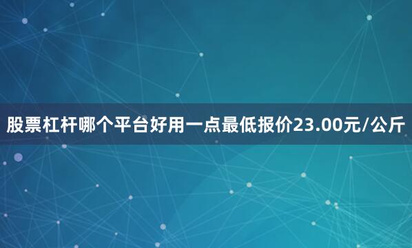 股票杠杆哪个平台好用一点最低报价23.00元/公斤