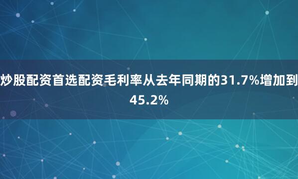 炒股配资首选配资毛利率从去年同期的31.7%增加到45.2%