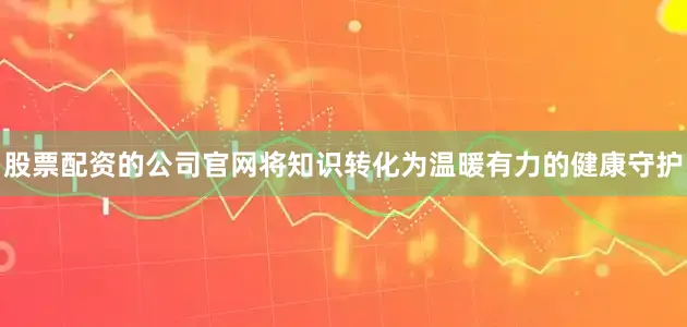 股票配资的公司官网将知识转化为温暖有力的健康守护