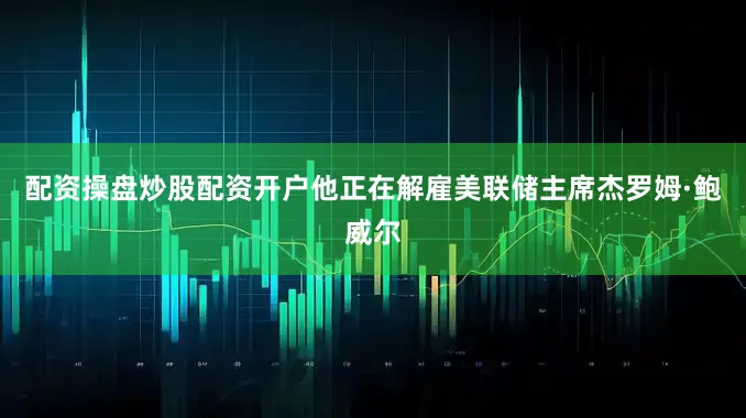 配资操盘炒股配资开户他正在解雇美联储主席杰罗姆·鲍威尔