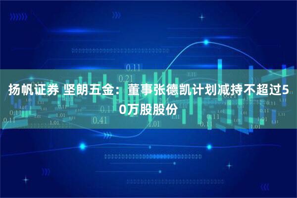 扬帆证券 坚朗五金：董事张德凯计划减持不超过50万股股份