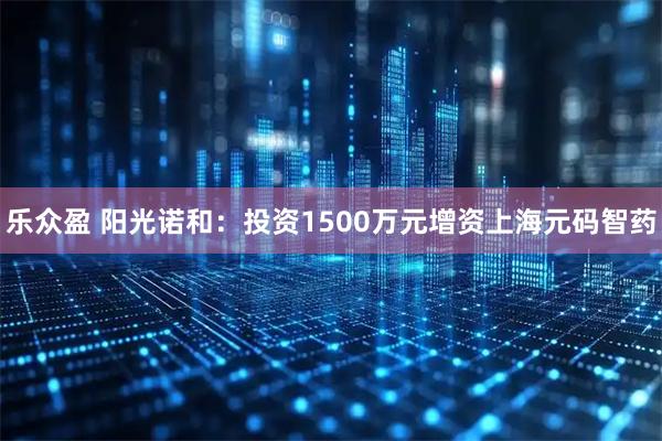 乐众盈 阳光诺和：投资1500万元增资上海元码智药