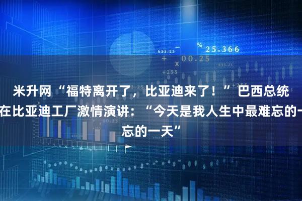米升网 “福特离开了，比亚迪来了！” 巴西总统卢拉在比亚迪工厂激情演讲：“今天是我人生中最难忘的一天”