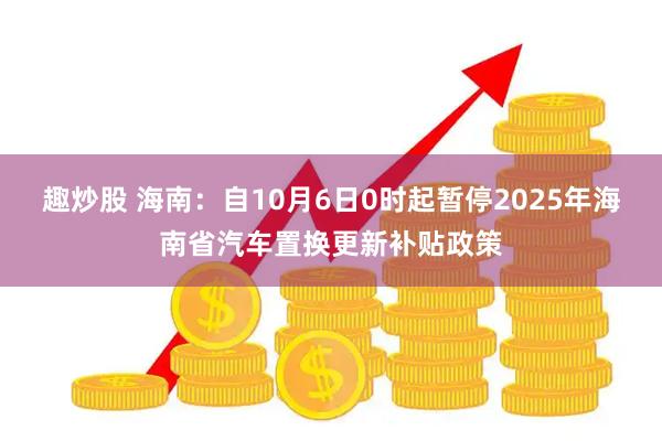 趣炒股 海南：自10月6日0时起暂停2025年海南省汽车置换更新补贴政策