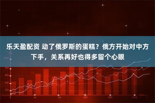乐天盈配资 动了俄罗斯的蛋糕？俄方开始对中方下手，关系再好也得多留个心眼