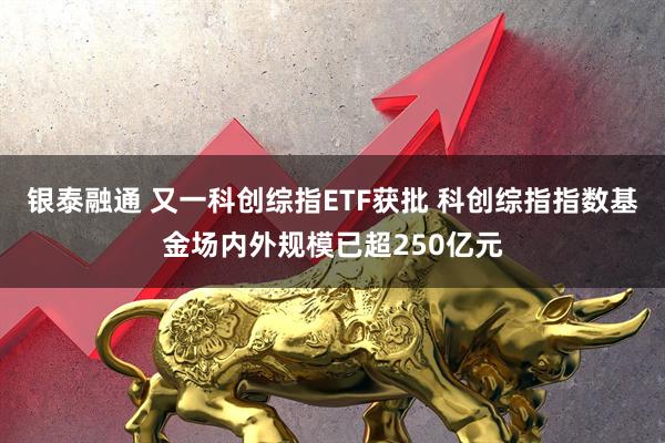 银泰融通 又一科创综指ETF获批 科创综指指数基金场内外规模已超250亿元