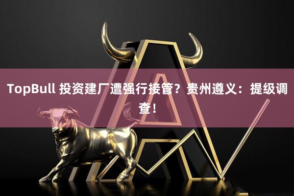 TopBull 投资建厂遭强行接管？贵州遵义：提级调查！