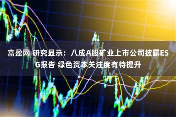 富盈网 研究显示：八成A股矿业上市公司披露ESG报告 绿色资本关注度有待提升
