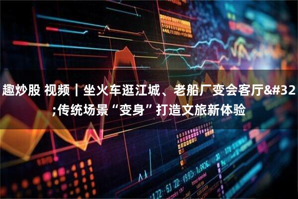 趣炒股 视频｜坐火车逛江城、老船厂变会客厅 传统场景“变身”打造文旅新体验
