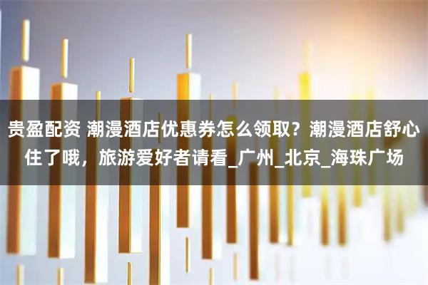 贵盈配资 潮漫酒店优惠券怎么领取？潮漫酒店舒心住了哦，旅游爱好者请看_广州_北京_海珠广场