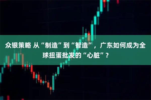 众银策略 从“制造”到“智造”，广东如何成为全球扭蛋批发的“心脏”？