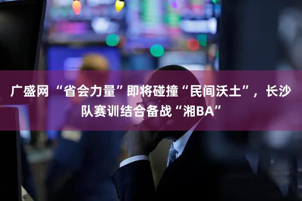 广盛网 “省会力量”即将碰撞“民间沃土”，长沙队赛训结合备战“湘BA”