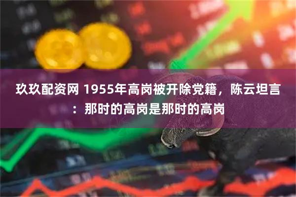 玖玖配资网 1955年高岗被开除党籍，陈云坦言：那时的高岗是那时的高岗