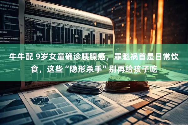 牛牛配 9岁女童确诊胰腺癌，罪魁祸首是日常饮食，这些“隐形杀手”别再给孩子吃