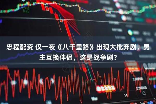 忠程配资 仅一夜《八千里路》出现大批弃剧，男主互换伴侣，这是战争剧？