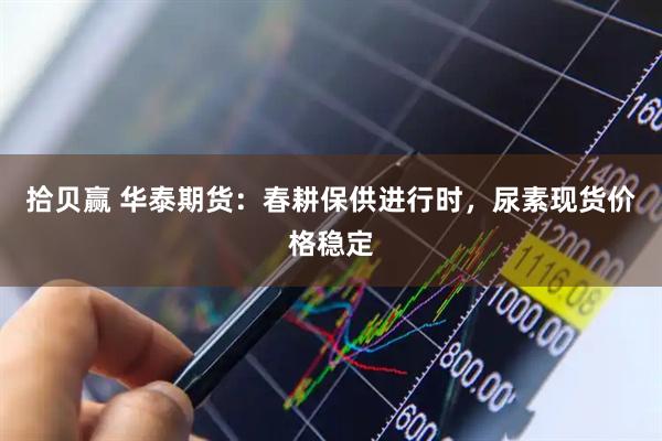 拾贝赢 华泰期货：春耕保供进行时，尿素现货价格稳定