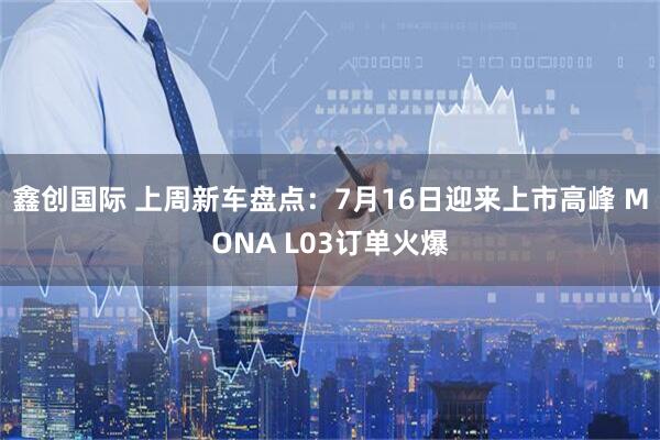 鑫创国际 上周新车盘点：7月16日迎来上市高峰 MONA L03订单火爆