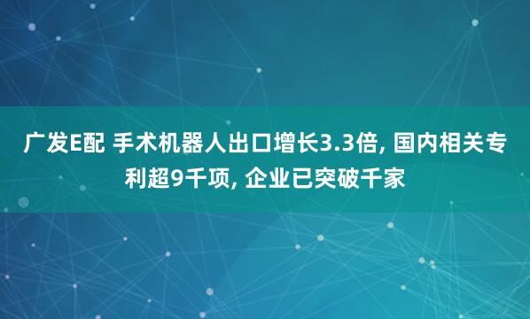 广发E配 手术机器人出口增长3.3倍, 国内相关专利超9千项, 企业已突破千家
