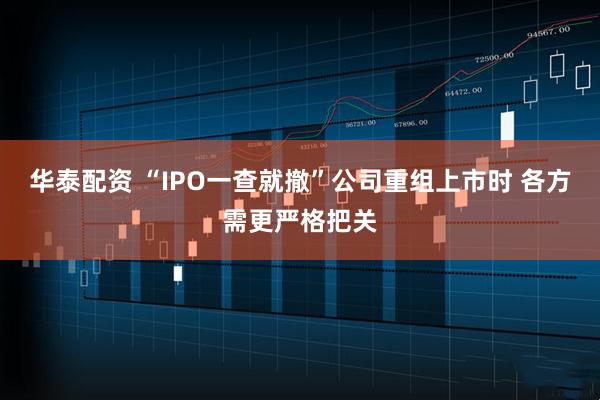 华泰配资 “IPO一查就撤”公司重组上市时 各方需更严格把关